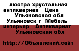 люстра хрустальная антикварная › Цена ­ 6 900 - Ульяновская обл., Ульяновск г. Мебель, интерьер » Антиквариат   . Ульяновская обл.